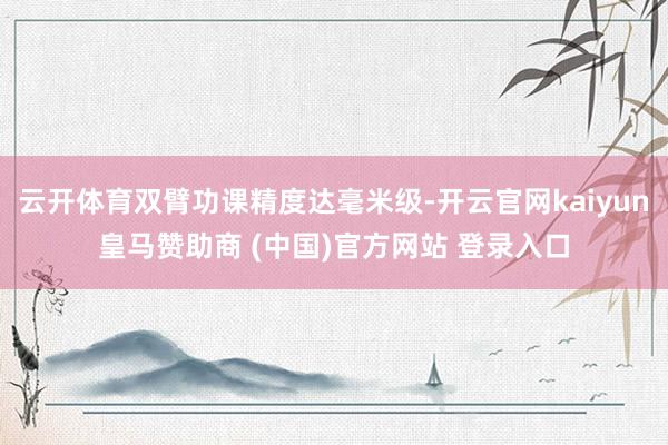 云开体育双臂功课精度达毫米级-开云官网kaiyun皇马赞助商 (中国)官方网站 登录入口