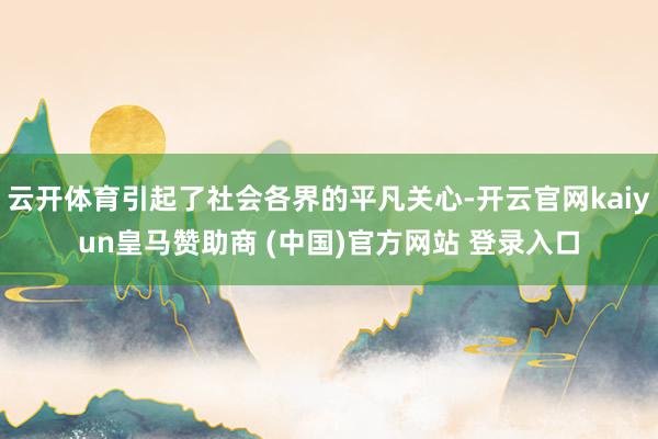 云开体育引起了社会各界的平凡关心-开云官网kaiyun皇马赞助商 (中国)官方网站 登录入口