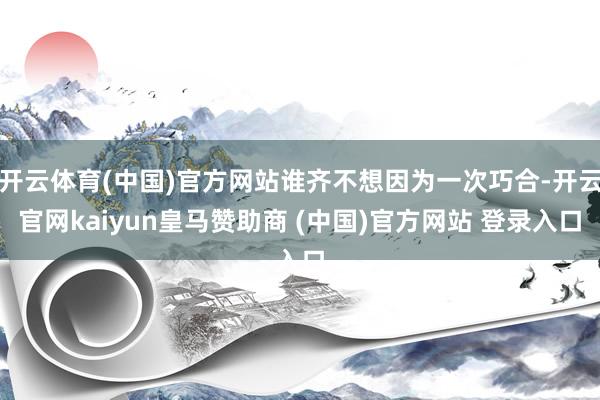 开云体育(中国)官方网站谁齐不想因为一次巧合-开云官网kaiyun皇马赞助商 (中国)官方网站 登录入口