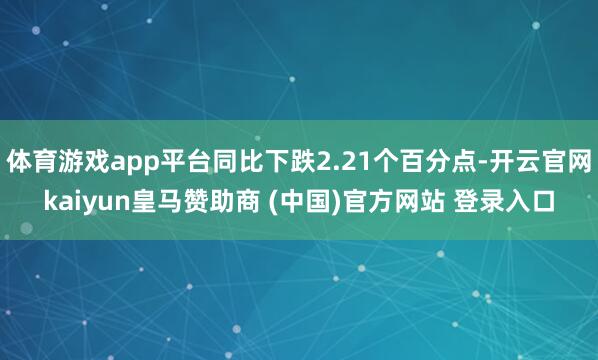 体育游戏app平台同比下跌2.21个百分点-开云官网kaiyun皇马赞助商 (中国)官方网站 登录入口