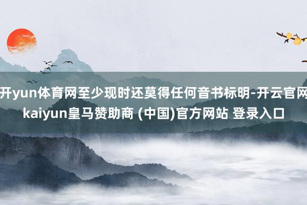 开yun体育网至少现时还莫得任何音书标明-开云官网kaiyun皇马赞助商 (中国)官方网站 登录入口