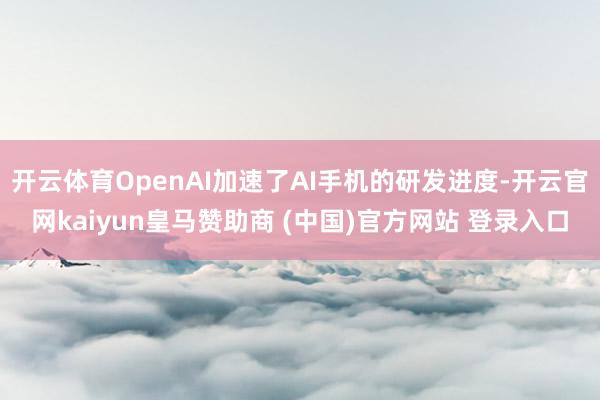 开云体育OpenAI加速了AI手机的研发进度-开云官网kaiyun皇马赞助商 (中国)官方网站 登录入口