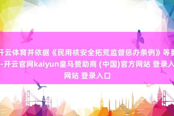 开云体育并依据《民用核安全拓荒监督惩办条例》等要求-开云官网kaiyun皇马赞助商 (中国)官方网站 登录入口