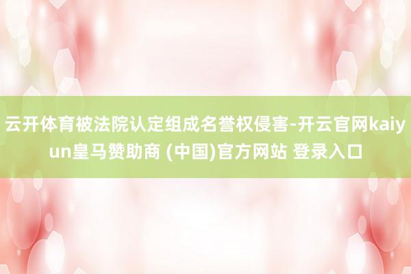 云开体育被法院认定组成名誉权侵害-开云官网kaiyun皇马赞助商 (中国)官方网站 登录入口