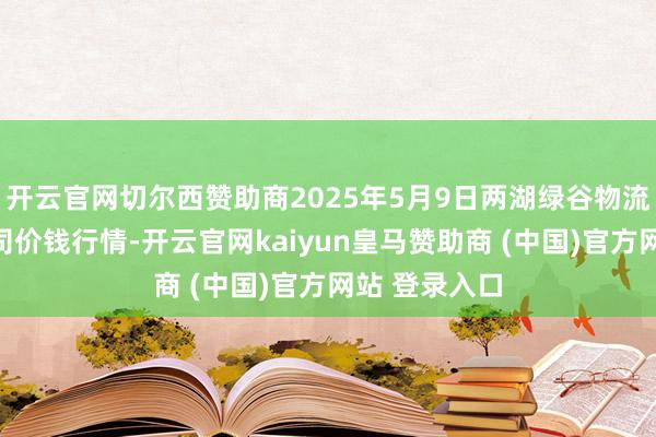 开云官网切尔西赞助商2025年5月9日两湖绿谷物流股份有限公司价钱行情-开云官网kaiyun皇马赞助商 (中国)官方网站 登录入口