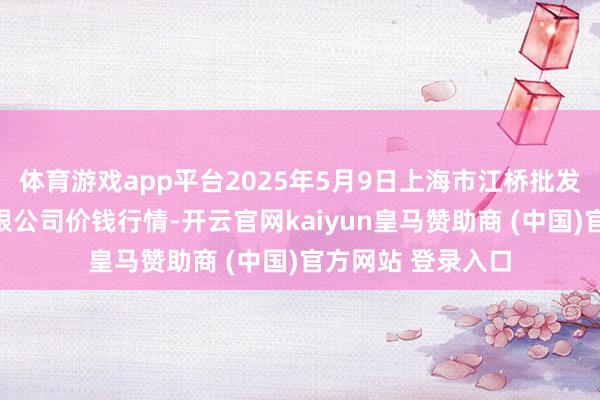 体育游戏app平台2025年5月9日上海市江桥批发商场臆度处分有限公司价钱行情-开云官网kaiyun皇马赞助商 (中国)官方网站 登录入口