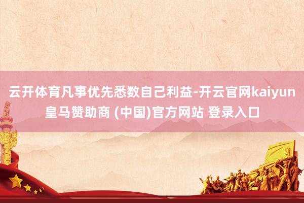 云开体育凡事优先悉数自己利益-开云官网kaiyun皇马赞助商 (中国)官方网站 登录入口