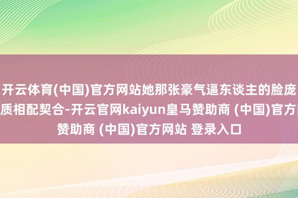 开云体育(中国)官方网站她那张豪气逼东谈主的脸庞更是和这种气质相配契合-开云官网kaiyun皇马赞助商 (中国)官方网站 登录入口