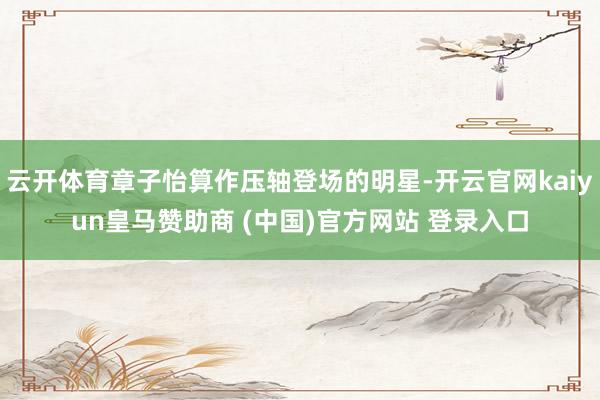 云开体育章子怡算作压轴登场的明星-开云官网kaiyun皇马赞助商 (中国)官方网站 登录入口