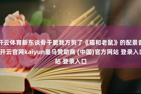 开云体育新东谈骨干脆我方剪了《猫和老鼠》的配景音-开云官网kaiyun皇马赞助商 (中国)官方网站 登录入口