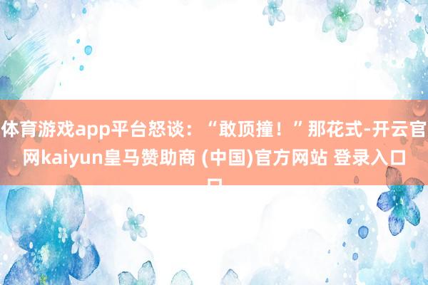 体育游戏app平台怒谈：“敢顶撞！”那花式-开云官网kaiyun皇马赞助商 (中国)官方网站 登录入口